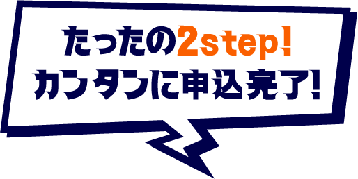 たったの2step! カンタンに申込完了！